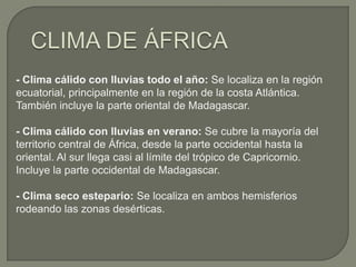 - Clima cálido con lluvias todo el año: Se localiza en la región
ecuatorial, principalmente en la región de la costa Atlántica.
También incluye la parte oriental de Madagascar.
- Clima cálido con lluvias en verano: Se cubre la mayoría del
territorio central de África, desde la parte occidental hasta la
oriental. Al sur llega casi al límite del trópico de Capricornio.
Incluye la parte occidental de Madagascar.
- Clima seco estepario: Se localiza en ambos hemisferios
rodeando las zonas desérticas.

 