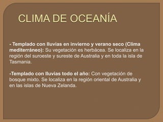 - Templado con lluvias en invierno y verano seco (Clima
mediterráneo): Su vegetación es herbácea. Se localiza en la
región del suroeste y sureste de Australia y en toda la isla de
Tasmania.

-Templado con lluvias todo el año: Con vegetación de
bosque mixto. Se localiza en la región oriental de Australia y
en las islas de Nueva Zelanda.

 