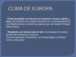 - Clima templado con lluvias en invierno y verano cálido y
seco: Se localiza en la región litoral del sur, correspondiente al
mar Mediterráneo e incluye los países que van desde Portugal
hasta Grecia.
- Templado con lluvias todo el año: Se localiza en la parte
central del continente. Incluye a
Francia, Alemania, Dinamarca, los Países Bajos y el Reino
Unido, entre otros.

 