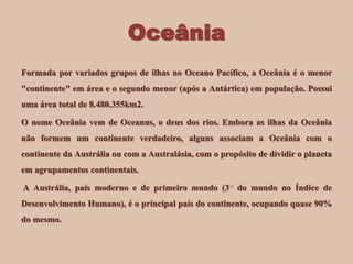 Oceânia
Formada por variados grupos de ilhas no Oceano Pacífico, a Oceânia é o menor
"continente" em área e o segundo menor (após a Antártica) em população. Possui
uma área total de 8.480.355km2.
O nome Oceânia vem de Oceanus, o deus dos rios. Embora as ilhas da Oceânia
não formem um continente verdadeiro, alguns associam a Oceânia com o

continente da Austrália ou com a Australásia, com o propósito de dividir o planeta
em agrupamentos continentais.
A Austrália, país moderno e de primeiro mundo (3 do mundo no Índice de
Desenvolvimento Humano), é o principal país do continente, ocupando quase 90%
do mesmo.

 