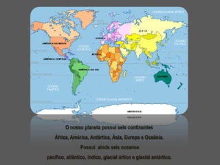 O nosso planeta possui seis continentes
África, América, Antártica, Ásia, Europa e Oceânia.
Possui ainda seis oceanos
pacífico, atlântico, índico, glacial ártico e glacial antártico.

 