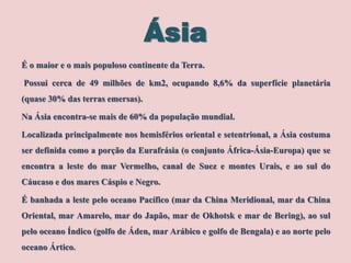 Ásia
É o maior e o mais populoso continente da Terra.
Possui cerca de 49 milhões de km2, ocupando 8,6% da superfície planetária
(quase 30% das terras emersas).
Na Ásia encontra-se mais de 60% da população mundial.
Localizada principalmente nos hemisférios oriental e setentrional, a Ásia costuma

ser definida como a porção da Eurafrásia (o conjunto África-Ásia-Europa) que se
encontra a leste do mar Vermelho, canal de Suez e montes Urais, e ao sul do
Cáucaso e dos mares Cáspio e Negro.
É banhada a leste pelo oceano Pacífico (mar da China Meridional, mar da China
Oriental, mar Amarelo, mar do Japão, mar de Okhotsk e mar de Bering), ao sul
pelo oceano Índico (golfo de Áden, mar Arábico e golfo de Bengala) e ao norte pelo
oceano Ártico.

 