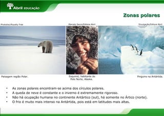 • As zonas polares encontram-se acima dos círculos polares.
• A queda de neve é constante e o inverno é extremamente rigoroso.
• Não há ocupação humana no continente Antártico (sul), há somente no Ártico (norte).
• O frio é muito mais intenso na Antártida, pois está em latitudes mais altas.
Paisagem região Polar. Pinguins na Antártida.
Divulgação/Editora AbrilPhotodisc/Royalty Free Marcelo Sacco/Editora Abril
Esquimó, habitante do
Polo Norte, Alaska.
Zonas polaresZonas polares
 