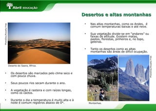 • Os desertos são marcados pelo clima seco e
com pouca chuva.
• Seus poucos rios secam durante o ano.
• A vegetação é rasteira e com raízes longas,
como os cactos.
• Durante o dia a temperatura é muito alta e à
noite é comum registros abaixo de 0°.
• Nas altas montanhas, como os Andes, é
comum temperaturas baixas e até neve.
• Sua vegetação divide-se em “andares” ou
faixas de altitude. Existem matas,
pastos, florestas, pinheiros e, no topo,
geleiras.
• Tanto os desertos como as altas
montanhas são áreas de difícil ocupação.
Deserto do Saara, África.
PhotoDisc/RoyaltyFree
PhotoDisc/RoyaltyFree
Montanhas.
Desertos e altas montanhasDesertos e altas montanhas
 