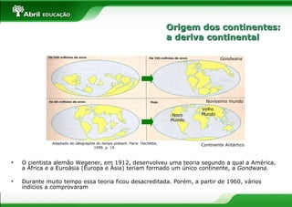 • O cientista alemão Wegener, em 1912, desenvolveu uma teoria segundo a qual a América,
a África e a Euroásia (Europa e Ásia) teriam formado um único continente, a Gondwana.
• Durante muito tempo essa teoria ficou desacreditada. Porém, a partir de 1960, vários
indícios a comprovaram
Gondwana
Velho
MundoNovo
Mundo
Novíssimo mundo
Continente AntárticoAdaptado de Géographie du temps présent. Paris: Hachette,
1990. p. 19.
Origem dos continentes:Origem dos continentes:
a deriva continentala deriva continental
 