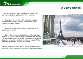 7
• Os termos Velho, Novo e Novíssimo Mundo não
se referem às suas idades, mas sim à história.
• As origens do homem e das antigas civilizações
estão nos continentes africano, asiático e europeu,
ou seja, no Velho Mundo.
• A Europa também é conhecida como o berço da
civilização ocidental
• Com o desenvolvimento das Grandes Navegações,
a partir do século XV os europeus entraram em contato
com os nativos de novas terras. Chamaram de América
as terras ao oeste, e posteriormente, no século XVIII,
de Oceania as terras ao leste da Europa.
• Assim, os termos Novo Mundo (América) e Novíssimo
Mundo (Oceania) refletem o ponto de vista dos europeus.
Torre Eiffel vista da Praça do Trocadero, Paris.
Pedro Martinelli/Editora Abril
O Velho MundoO Velho Mundo
 