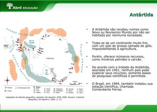 • A Antártida não recebeu nomes como
Novo ou Novíssimo Mundo por não ser
habitada por nenhuma sociedade.
• Trata-se de um continente muito frio,
com um solo de grossa camada de gelo,
impossibilitando a agricultura.
• Porém, oferece inúmeros recursos,
como minérios petróleo e carvão.
• De acordo com o tratado da Antártida,
assinado em 1961, nenhum país pode
explorar seus recursos; somente bases
de pesquisas científicas é permitida.
• O Brasil, em 1984, também instalou sua
estação científica, chamada
Comandante Ferraz.
Adaptado de Atlante geográfico metódico De Agostini 2005-2006. Novara: Instituto
Geográfico De Agostini, 2005. p. 23.
AntártidaAntártida
 