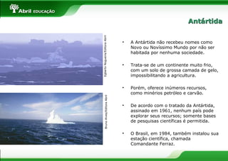 BrunoAlves/EditoraAbrilEgbertoNogueira/EditoraAbril
• A Antártida não recebeu nomes como
Novo ou Novíssimo Mundo por não ser
habitada por nenhuma sociedade.
• Trata-se de um continente muito frio,
com um solo de grossa camada de gelo,
impossibilitando a agricultura.
• Porém, oferece inúmeros recursos,
como minérios petróleo e carvão.
• De acordo com o tratado da Antártida,
assinado em 1961, nenhum país pode
explorar seus recursos; somente bases
de pesquisas científicas é permitida.
• O Brasil, em 1984, também instalou sua
estação científica, chamada
Comandante Ferraz.
AntártidaAntártida
 