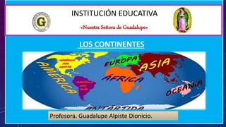 INSTITUCIÓN EDUCATIVA
“«Nuestra Señora de Guadalupe»
Profesora. Guadalupe Alpiste Dionicio.
LOS CONTINENTES
 