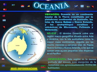 OCEANIAUBICACIÓN; Oceanía es un continente insular de la Tierra constituido por la plataforma continental de Australia, las islas de Nueva Guinea y Nueva Zelanda, y los archipiélagos coralinos y volcánicos de Micronesia, Polinesia y Melanesia.  RELIEVE ; El término Oceanía cubre una región macro-geográfica situada entre Asia y América, con la isla australiana como la mayor masa continental, seguida por las mucho menores y cercanas islas de Papúa Nueva Guinea y Nueva Zelanda, a las que se suman unas 25.000 pequeñas islas dispersas en el PacíficoDEMOGRAFIA: Esta región es la menos poblada del mundo (con excepción de la Antártida) con aproximadamente 33.554.546 habitantes MAS INFORMACION