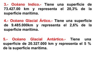 3.- Océano Indico.- Tiene una superficie de
73.427.00 km y representa el 20,3% de la
superficie marítima.
4.- Océano Glacial Ártico.- Tiene una superficie
de 9.485.000km y representa el 2,6% de la
superficie marítima.
5.- Océano Glacial Antártico.- Tiene una
superficie de 20.327.000 km y representa el 5 %
de la superficie marítima.
 