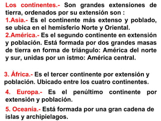 Los continentes.- Son grandes extensiones de
tierra, ordenados por su extensión son :
1.Asia.- Es el continente más extenso y poblado,
se ubica en el hemisferio Norte y Oriental.
2.América.- Es el segundo continente en extensión
y población. Está formada por dos grandes masas
de tierra en forma de triángulo: América del norte
y sur, unidas por un istmo: América central.
3. África.- Es el tercer continente por extensión y
población. Ubicado entre los cuatro continentes.
4. Europa.- Es el penúltimo continente por
extensión y población.
5. Oceanía.- Está formada por una gran cadena de
islas y archipielagos.
 