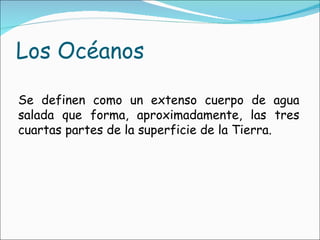 Los Océanos Se definen como un extenso cuerpo de agua salada que forma, aproximadamente, las tres cuartas partes de la superficie de la Tierra. 