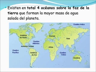 Existen en  total 4 océanos sobre la faz de la tierra  que forman la mayor masa de agua salada del planeta.  