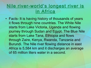 Nile river-world’s longest river is
in Africa
• Facts- It is having history of thousands of years
it flows through nine countries. The White Nile
starts from Lake Victoria, Uganda and flowing
journey through Sudan and Egypt. The Blue Nile
starts from Lake Tana, Ethiopia and flows
through Zaire, Kenya, Rwanda, Tanzania and
Burundi. The Nile river flowing distance in east
Africa is 5,584 km and it discharges an average
of 65 million liters water in a second.
 