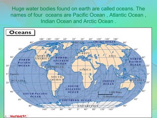 Huge water bodies found on earth are called oceans. The
names of four oceans are Pacific Ocean , Atlantic Ocean ,
Indian Ocean and Arctic Ocean .
 