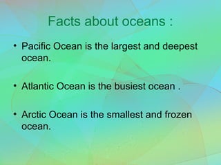 Facts about oceans :
• Pacific Ocean is the largest and deepest
ocean.
• Atlantic Ocean is the busiest ocean .
• Arctic Ocean is the smallest and frozen
ocean.
 