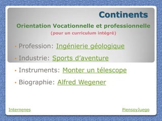 Continents
   Orientation Vocationnelle et professionnelle
               (pour un curriculum intégré)


  •   Profession: Ingénierie géologique
  •   Industrie: Sports d’aventure
  •   Instruments: Monter un télescope
  •   Biographie: Alfred Wegener



Internenes                                    PiensoyJuego
 