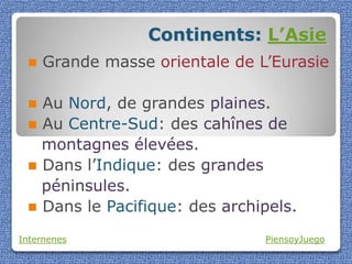 Continents: L’Asie
    Grande masse orientale de L’Eurasie

  Au Nord, de grandes plaines.
  Au Centre-Sud: des cahînes de
   montagnes élevées.
  Dans l’Indique: des grandes
   péninsules.
  Dans le Pacifique: des archipels.

Internenes                      PiensoyJuego
 