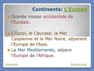 Continents: L’Europe
    Grande masse occidentale de
     l’Eurasie.

  L’Oural, le Caucase, la Mer
   Caspienne et la Mer Noire, séparent
   l’Europe de l’Asie.
  La Mer Mediterranée, sépare
   l’Europe de l’Afrique.
Internenes                     PiensoyJuego
 