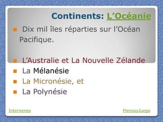Continents: L’Océanie
     Dix mil îles réparties sur l’Océan
     Pacifique.

     L’Australie et La Nouvelle Zélande
     La Mélanésie
     La Micronésie, et
     La Polynésie

Internenes                        PiensoyJuego
 