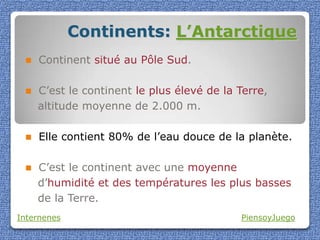 Continents: L’Antarctique
    Continent situé au Pôle Sud.

    C’est le continent le plus élevé de la Terre,
     altitude moyenne de 2.000 m.

    Elle contient 80% de l’eau douce de la planète.

    C’est le continent avec une moyenne
     d’humidité et des températures les plus basses
     de la Terre.
Internenes                                  PiensoyJuego
 