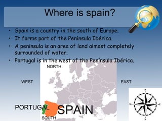 Where is spain?
• Spain is a country in the south of Europe.
• It forms part of the Península Ibérica.
• A peninsula is an area of land almost completely
surrounded of water.
• Portugal is in the west of the Península Ibérica.
SPAINPORTUGAL
NORTH
SOUTH
EASTWEST
 