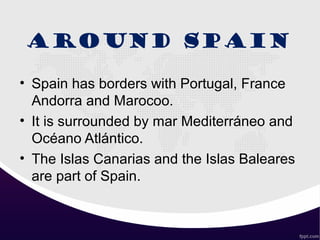 AROUND SPAIN
• Spain has borders with Portugal, France
Andorra and Marocoo.
• It is surrounded by mar Mediterráneo and
Océano Atlántico.
• The Islas Canarias and the Islas Baleares
are part of Spain.
 