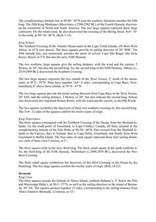 The complementary latitude line at 90-40= 50°N near the southern Aleutians encodes the fifth
king. The fifth King Menkaure (Mycerinos, c.2580-2562 BC) of the Fourth Dynasty discovered the continents of North and South America. The two large squares represent these large
continents. On the return route, he also discovered the crossing of the Bering Strait, 4x4= 16°
to the north, at 50+16= 66°N. (Refs.7-13)
King Sahure
The Southern Crossing of the Atlantic Ocean starts at the Cape Verde Islands, off shore West
Africa, at 16°N (see above). The three squares provide its sailing direction of 30° SSW. The
50th latitude line, just mentioned, encodes the point of arrival, Cape São Roque (the Holy
Rock), Brazil, at 5°S, but also the next, Fifth Dynasty.
The two southern, large squares give the sailing distance, with the wind and the current, 2
Moiras, or 20°, but also the second king. So, the second king of the Fifth Dynasty, Sahure (c.2510-2498 BC), discovered the Southern Crossing.
The two large squares represent the two islands of the West Azores, 2° south of the monument, at 41-2= 39°N. They have together 2x4= 8 sides, corresponding to Cape Race, Newfoundland, 8° above these islands, at 39+8= 47°N.
The two large squares provide the initial sailing direction from Cape Race to the West Azores,
20° ESE, and the sailing distance, 2 Moiras, or 20°, but also indicate the second king. Sahure
also discovered this important Return Route, with the wind and the current, to the Old World.
The two squares symbolize the discovery of these two southern crossings by this second king.
The 3x4= 12 sides of the squares confirm his twelve years of reign.
King Neferirkare
The three squares correspond with the Northern Crossing of the Ocean, from the Shetland Islands, via the south point of Greenland, to Cape Chidley, Canada, all three situated at the
complementary latitude of the Nile Delta, at 90-30= 60°N. One crossed from the Shetland Islands to the Faeroes, then to Iceland, then to Cape Holm, Greenland, and finally from West
Greenland to Baffin Island. The four sides of each square represent these four sailing distances, each of them circa 5 moiras, or 5°.
The three squares refer to the next, third king. The third, small square in the north confirms it.
So, the third king of the Fifth Dynasty, Neferirkare (c.2498-2478 BC), discovered the Northern Crossing.
The third, small square symbolizes the discovery of this third Crossing of the Ocean by the
third king. The two large squares confirm his twenty years of reign. (Refs.14-23)
Bermuda
King Unas
The three squares encode the latitude of Abaco Island, northern Bahama’s, 3° below the Nile
and Mississippi Delta’s, at 30-3= 27°N, as well as the sailing direction to the island of Bermuda, 30° NE. The squares possess together 12 sides, corresponding to the sailing distance from
Abaco Island to Bermuda, 12 moiras, or 12°.

 