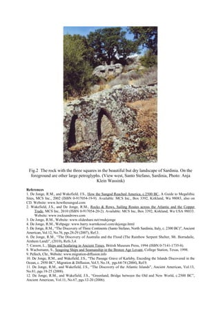 Fig.2 The rock with the three squares in the beautiful but dry landscape of Sardinia. On the
foreground are other large petroglyphs. (View west, Santo Stefano, Sardinia, Photo: Anja
Klein Wassink)
References
1. De Jonge, R.M., and Wakefield, J.S., How the Sungod Reached America, c.2500 BC, A Guide to Megalithic
Sites, MCS Inc., 2002 (ISBN 0-917054-19-9). Available: MCS Inc., Box 3392, Kirkland, Wa 98083, also on
CD. Website: www.howthesungod.com
2. Wakefield, J.S., and De Jonge, R.M., Rocks & Rows, Sailing Routes across the Atlantic and the Copper
Trade, MCS Inc, 2010 (ISBN 0-917054-20-2). Available: MCS Inc, Box 3392, Kirkland, Wa USA 98033.
Website: www.rocksandrows.com
3. De Jonge, R.M., Website: www.slideshare.net/rmdejonge
4. De Jonge, R.M., Webpage: www.barry.warmkessel.com/dejonge.html
5. De Jonge, R.M., “The Discovery of Three Continents (Santo Stefano, North Sardinia, Italy, c. 2300 BC)”, Ancient
American, Vol.12, No.76, pgs.28-29 (2007), Ref.3.
6. De Jonge, R.M., “The Discovery of Australia and the Flood (The Rainbow Serpent Shelter, Mt. Borradaile,
Arnhem Land)”, (2010), Refs.3,4.
7. Casson, L., Ships and Seafaring in Ancient Times, British Museum Press, 1994 (ISBN 0-7141-1735-8).
8. Wachsmann, S., Seagoing Ships and Seamanship in the Bronze Age Levant, College Station, Texas, 1998.
9. Pellech, Chr., Website: www.migration-diffusion.info
10. De Jonge, R.M., and Wakefield, J.S., "The Passage Grave of Karleby, Encoding the Islands Discovered in the
Ocean, c. 2950 BC", Migration & Diffusion, Vol.5, No.18, pgs.64-74 (2004), Ref.9.
11. De Jonge, R.M., and Wakefield, J.S., “The Discovery of the Atlantic Islands”, Ancient American, Vol.13,
No.81, pgs.18-25 (2008).
12. De Jonge, R.M., and Wakefield, J.S., “Greenland, Bridge between the Old and New World, c.2500 BC”,
Ancient American, Vol.11, No.67, pgs.12-20 (2006).

 