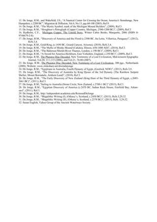 13. De Jonge, R.M., and Wakefield, J.S., “A Nautical Center for Crossing the Ocean, America’s Stonehenge, New
Hampshire, c.2200 BC”, Migration & Diffusion, Vol.4, No.15, pgs.60-100 (2003), Ref.9.
14. De Jonge, R.M., “The Mystic Symbol, mark of the Michigan Mound Builders”, (2009), Ref.3.
15. De Jonge, R.M., “Houghton’s Petroglyph (Copper Country, Michigan, 2500-1200 BC)”, (2009), Ref.3.
16. Rydholm, C.F., Michigan Copper, The Untold Story, Winter Cabin Books, Marquette, 2006 (ISBN 09744679-2-8).
17. De Jonge, R.M., “Discovery of America and the Flood (c.2300 BC, Ita Letra, Villarrica, Paraguay)”, (2012),
Refs.3,4.
18. De Jonge, R.M., Gold Ring, (c.1450 BC, Grand Canyon, Arizona), (2010), Refs.3,4.
19. De Jonge, R.M., “The Myths of Monks Mound (Cahokia, Illinois, 650-1400 AD)”, (2010), Ref.3.
20. De Jonge, R.M., “The Battersea Shield (River Thames, London, c.190 BC)”, (2009), Ref.3.
21. De Jonge, R.M., “A Sword for America (Kirkburn, East Yorkshire, England, c.250 BC)”, (2009), Ref.3.
22. De Jonge, R.M., The Phaistos Disc Decoded, New Testimony of a Lost Civilization, Mid-western Epigraphic
Journal, Vol.20, 111-115 (2006), and Vol.21, 74-80 (2007).
23. De Jonge, R.M., The Phaistos Disc Decoded, New Testimony of a Lost Civilization, 300 pgs., Netherlands
(2008). Website: www.slideshare.net/drsrmdejonge
24. De Jonge, R.M., “Egyptians in Australia, Fourth Dynasty of Egypt, (Gosford, NSW)”, (2012), Refs.3,9.
25. De Jonge, R.M., “The Discovery of Australia by King Djoser of the 3rd Dynasty (The Rainbow Serpent
Shelter, Mount Borradaile, Arnhem Land)”, (2010), Ref.3.
26. De Jonge, R.M., “The Early Discovery of New Zealand (King Huni of the Third Dynasty of Egypt, c.26852661 BC)”, (2011), Ref.3.
27. De Jonge, R.M.,”Sailing to Australia (Stone Circle, New Zealand, c.2700-1 BC)” (2013), Ref.3.
28. De Jonge, R.M., “Egyptian Discovery of America (c.2470 BC, Indian Rock House, Fairfield Bay, Arkansas)”, (2011), Ref.3.
29. De Jonge, R.M., http://independent.academia.edu/ReinoudDeJonge
30. De Jonge, R.M., “Megalithic Writing (I), (Orkney’s, Scotland, c.2450 BC)”, (2013), Refs.3,29,32.
31. De Jonge, R.M., “Megalithic Writing (II), (Orkney’s, Scotland, c.2370 BC)”, (2013), Refs. 3,29,32.
32. Susan English, Yahoo Group of the Ancient Waterways Society.

 