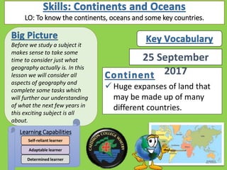  Huge expanses of land that
may be made up of many
different countries.
Before we study a subject it
makes sense to take some
time to consider just what
geography actually is. In this
lesson we will consider all
aspects of geography and
complete some tasks which
will further our understanding
of what the next few years in
this exciting subject is all
about.
Learning Capabilities
Determined learner
Adaptable learner
Self-reliant learner
25 September
2017
LO: To know the continents, oceans and some key countries.
 