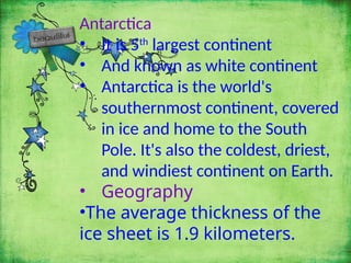 Antarctica
• It is 5th
largest continent
• And known as white continent
• Antarctica is the world's
southernmost continent, covered
in ice and home to the South
Pole. It's also the coldest, driest,
and windiest continent on Earth.
• Geography
•The average thickness of the
ice sheet is 1.9 kilometers.
 
