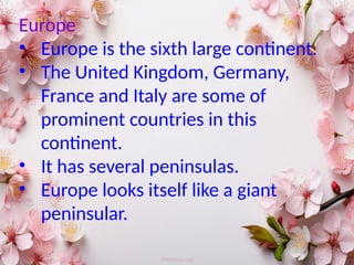 Europe
• Europe is the sixth large continent.
• The United Kingdom, Germany,
France and Italy are some of
prominent countries in this
continent.
• It has several peninsulas.
• Europe looks itself like a giant
peninsular.
 