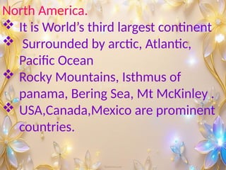 North America.
 It is World’s third largest continent
 Surrounded by arctic, Atlantic,
Pacific Ocean
 Rocky Mountains, Isthmus of
panama, Bering Sea, Mt McKinley .
 USA,Canada,Mexico are prominent
countries.
 