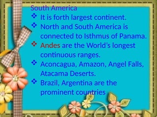 South America
 It is forth largest continent.
 North and South America is
connected to Isthmus of Panama.
 Andes are the World’s longest
continuous ranges.
 Aconcagua, Amazon, Angel Falls,
Atacama Deserts.
 Brazil, Argentina are the
prominent countries
 