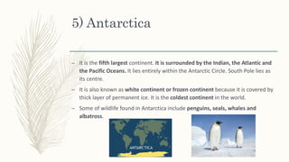 5) Antarctica
– It is the fifth largest continent. It is surrounded by the Indian, the Atlantic and
the Pacific Oceans. It lies entirely within the Antarctic Circle. South Pole lies as
its centre.
– It is also known as white continent or frozen continent because it is covered by
thick layer of permanent ice. It is the coldest continent in the world.
– Some of wildlife found in Antarctica include penguins, seals, whales and
albatross.
 