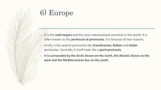 6) Europe
– It is the sixth largest and the most industrialized continent in the world. It is
often known as the peninsula of peninsulas. It is because of two reasons.
– Firstly, it has several peninsulas like Scandinavian, Balkan and Italian
peninsulas. Secondly, it itself looks like a giant peninsula.
– It is surrounded by the Arctic Ocean on the north, the Atlantic Ocean on the
west and the Mediterranean Sea on the south.
 