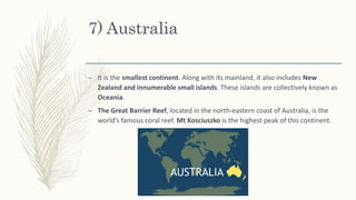 7) Australia
– It is the smallest continent. Along with its mainland, it also includes New
Zealand and innumerable small islands. These islands are collectively known as
Oceania.
– The Great Barrier Reef, located in the north-eastern coast of Australia, is the
world’s famous coral reef. Mt Kosciuszko is the highest peak of this continent.
 