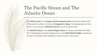 The Pacific Ocean and The
Atlantic Ocean
– The Pacific ocean is the largest and the deepest ocean and covers about 1/3rd
of the earth’s surface. It is almost triangular in shape. The deepest part on the
Earth’s crust, known as Mariana Trench, lies on its ocean floor.
– The Atlantic Ocean is the second largest ocean. Its shape resembles the letter
‘S’. A submerged mountain range known as the Mid-Atlantic Ridge is located on
its floor. The peaks of this Ridge form many islands in the ocean.
 