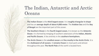 The Indian, Antarctic and Arctic
Oceans
– The Indian Ocean is the third largest ocean. It is roughly triangular in shape
and has an average depth of about 4,000 meter. The Arabian Sea and the Bay
of Bengal are the important part of this ocean.
– The Southern Ocean is the fourth largest ocean. It is known as the Antarctic
Ocean. It is formed by merging of southern extensions of the Indian, Atlantic
and Pacific Oceans. It lies entirely in the southern hemisphere.
– The Arctic Ocean is the smallest ocean and lies mostly in the Arctic Circle. It is
the shallowest of all oceans. It remains frozen in most parts and almost
throughout the year. The North Pole of the earth is located here.
 