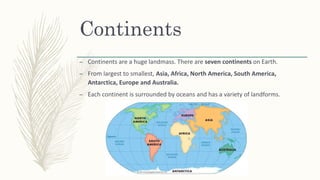 Continents
– Continents are a huge landmass. There are seven continents on Earth.
– From largest to smallest, Asia, Africa, North America, South America,
Antarctica, Europe and Australia.
– Each continent is surrounded by oceans and has a variety of landforms.
 