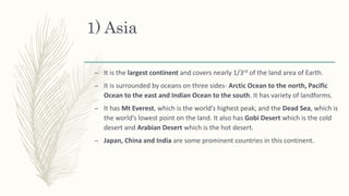 1) Asia
– It is the largest continent and covers nearly 1/3rd of the land area of Earth.
– It is surrounded by oceans on three sides- Arctic Ocean to the north, Pacific
Ocean to the east and Indian Ocean to the south. It has variety of landforms.
– It has Mt Everest, which is the world’s highest peak, and the Dead Sea, which is
the world’s lowest point on the land. It also has Gobi Desert which is the cold
desert and Arabian Desert which is the hot desert.
– Japan, China and India are some prominent countries in this continent.
 