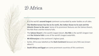 2) Africa
– It is the world’s second largest continent surrounded by water bodies on all sides.
– The Mediterranean Sea lies to its north, the Indian Ocean to its east and the
Atlantic Ocean to the west. Some of its prominent features are the Sahara Desert,
the Nile River and the Victoria Falls.
– The Sahara Desert is the world’s largest desert, the Nile is the world’s longest river
and the Victoria Falls is one of the world’s longest waterfalls.
– Mt Kilimanjaro is the continent’s highest peak.
– Earlier, Africa was labelled as the Dark Continent because very little was known
about it.
– South Africa and Egypt are some prominent countries of this continent.
 