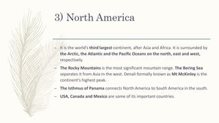 3) North America
– It is the world’s third largest continent, after Asia and Africa. It is surrounded by
the Arctic, the Atlantic and the Pacific Oceans on the north, east and west,
respectively.
– The Rocky Mountains is the most significant mountain range. The Bering Sea
separates it from Asia in the west. Denali formally known as Mt McKinley is the
continent’s highest peak.
– The Isthmus of Panama connects North America to South America in the south.
– USA, Canada and Mexico are some of its important countries.
 