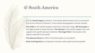 4) South America
– It is the fourth largest continent. It lies below North America and is connected
to it by the Isthmus of Panama. It has several physiographic marvels namely:
– The Andes is the world’s longest continuous mountain range. Mt Aconcagua is
the highest peak in South America. The Amazon is the world’s largest river and
supports the world’s densest rainforest. The Angel Falls in Venezuela is the
highest waterfall in the world.
– The Atacama Desert in Chile is the driest place on our planet.
– Brazil and Argentina are important countries with rapid economic growth.
 