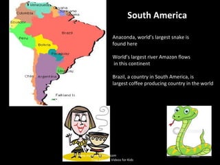 South America
Anaconda, world’s largest snake is
found here
World’s largest river Amazon flows
in this continent
Brazil, a country in South America, is
largest coffee producing country in the world
www.makemegenius.com
Free Science Videos for Kids
 