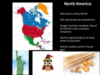 North America
Also known as New World!
USA and Canada are situated here.
Google, YouTube, FaceBook –few of
the World’s most innovative
companies.
World’s largest producer of maize,
wheat & soya been
World’s smallest owl Elf is found
here.
www.makemegenius.com
Free Science Videos for Kids
 