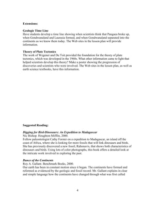 Extensions:

Geologic Time Line
Have students develop a time line showing when scientists think that Pangaea broke up,
when Gondwanaland and Laurasia formed, and when Gondwanaland separated into the
continents as we know them today. The Web sites in the lesson plan will provide
information.

Theory of Plate Tectonics
The work of Wegener and Du Toit provided the foundation for the theory of plate
tectonics, which was developed in the 1960s. What other information came to light that
helped scientists develop this theory? Make a poster showing the progression of
discoveries and scientists who were involved. The Web sites in the lesson plan, as well as
earth science textbooks, have this information.




Suggested Reading:

Digging for Bird-Dinosaurs: An Expedition to Madagascar
Nic Bishop. Houghton Mifflin, 2000.
Follow paleontologist Cathy Forster on a expedition to Madagascar, an island off the
coast of Africa, where she is looking for more fossils that will link dinosaurs and birds.
She has previously discovered a new fossil, Rahonavis, that shows both characteristics of
dinosaurs and birds. Using lots of color photographs, this book offers a detailed look at
the intricate work involved in exploring the past.

Dance of the Continents
Roy A. Gallant. Benchmark Books, 2000.
Our earth has been in constant motion since it began. The continents have formed and
reformed as evidenced by the geologic and fossil record. Mr. Gallant explains in clear
and simple language how the continents have changed through what was first called




                                            4
 