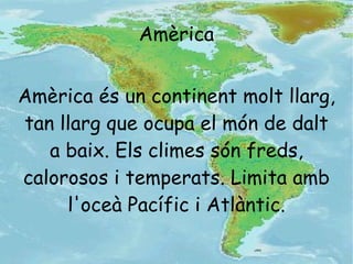 Amèrica és un continent molt llarg, tan llarg que ocupa el món de dalt a baix. Els climes són freds, calorosos i temperats. Limita amb l'oceà Pacífic i Atlàntic. Amèrica 